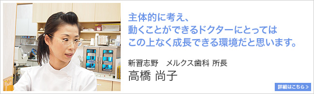 主体的に考え、動くことができるドクターにとっては、この上なく成長できる環境だと思います。 新習志野 メルクス歯科 所長 高橋尚子