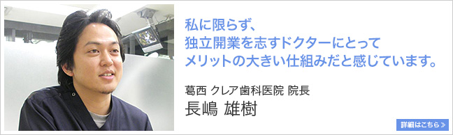 私に限らず、独立開業を志すドクターにとって、メリットの大きい仕組みだと思います。 葛西 クレア歯科医院 院長 長嶋雄樹